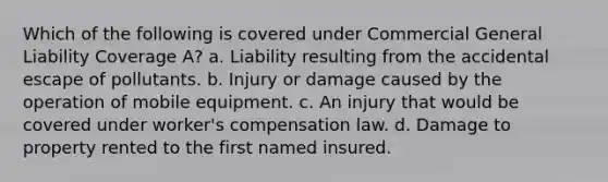 Which of the following is covered under Commercial General Liability Coverage A? a. Liability resulting from the accidental escape of pollutants. b. Injury or damage caused by the operation of mobile equipment. c. An injury that would be covered under worker's compensation law. d. Damage to property rented to the first named insured.