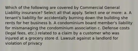 Which of the following are covered by Commercial General Liability insurance? Select all that apply. Select one or more: a. A tenant's liability for accidentally burning down the building she rents for her business b. A condominium board member's liability for mismanaging the condominium association c. Defense costs (legal fees, etc.) related to a claim by a customer who was injured at a grocery store d. Lawsuit against a landlord for violation of privacy