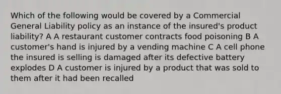 Which of the following would be covered by a Commercial General Liability policy as an instance of the insured's product liability? A A restaurant customer contracts food poisoning B A customer's hand is injured by a vending machine C A cell phone the insured is selling is damaged after its defective battery explodes D A customer is injured by a product that was sold to them after it had been recalled