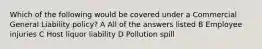 Which of the following would be covered under a Commercial General Liability policy? A All of the answers listed B Employee injuries C Host liquor liability D Pollution spill