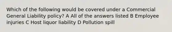 Which of the following would be covered under a Commercial General Liability policy? A All of the answers listed B Employee injuries C Host liquor liability D Pollution spill