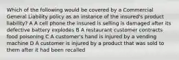 Which of the following would be covered by a Commercial General Liability policy as an instance of the insured's product liability? A A cell phone the insured is selling is damaged after its defective battery explodes B A restaurant customer contracts food poisoning C A customer's hand is injured by a vending machine D A customer is injured by a product that was sold to them after it had been recalled