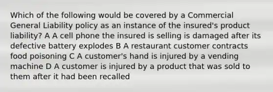 Which of the following would be covered by a Commercial General Liability policy as an instance of the insured's product liability? A A cell phone the insured is selling is damaged after its defective battery explodes B A restaurant customer contracts food poisoning C A customer's hand is injured by a vending machine D A customer is injured by a product that was sold to them after it had been recalled