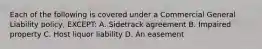 Each of the following is covered under a Commercial General Liability policy, EXCEPT: A. Sidetrack agreement B. Impaired property C. Host liquor liability D. An easement