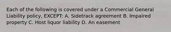 Each of the following is covered under a Commercial General Liability policy, EXCEPT: A. Sidetrack agreement B. Impaired property C. Host liquor liability D. An easement