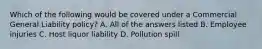 Which of the following would be covered under a Commercial General Liability policy? A. All of the answers listed B. Employee injuries C. Host liquor liability D. Pollution spill