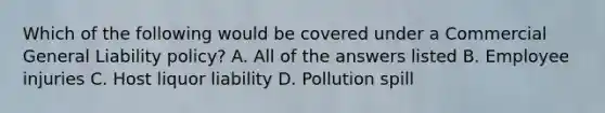 Which of the following would be covered under a Commercial General Liability policy? A. All of the answers listed B. Employee injuries C. Host liquor liability D. Pollution spill