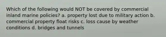 Which of the following would NOT be covered by commercial inland marine policies? a. property lost due to military action b. commercial property float risks c. loss cause by weather conditions d. bridges and tunnels