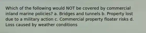 Which of the following would NOT be covered by commercial inland marine policies? a. Bridges and tunnels b. Property lost due to a military action c. Commercial property floater risks d. Loss caused by weather conditions