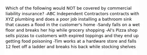 Which of the following would NOT be covered by commercial liability insurance? -ABC Independent Contractors contracts with XYZ plumbing and does a poor job installing a bathroom sink that causes a flood in the customer's home -Sandy falls on a wet floor and breaks her hip while grocery shopping -Al's Pizza shop sells pizzas to customers with expired toppings and they end up getting food poisoning -Tim works at a hardware store and falls 12 feet off a ladder and breaks his back while stocking shelves