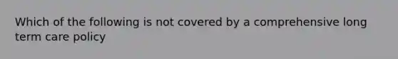 Which of the following is not covered by a comprehensive long term care policy