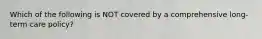 Which of the following is NOT covered by a comprehensive long-term care policy?