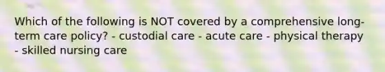 Which of the following is NOT covered by a comprehensive long-term care policy? - custodial care - acute care - physical therapy - skilled nursing care