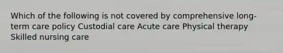 Which of the following is not covered by comprehensive long-term care policy Custodial care Acute care Physical therapy Skilled nursing care