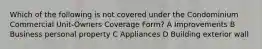 Which of the following is not covered under the Condominium Commercial Unit-Owners Coverage Form? A Improvements B Business personal property C Appliances D Building exterior wall