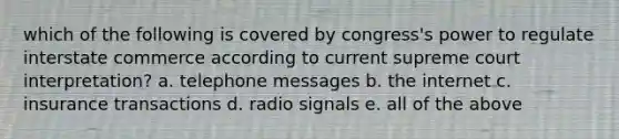 which of the following is covered by congress's power to regulate interstate commerce according to current supreme court interpretation? a. telephone messages b. the internet c. insurance transactions d. radio signals e. all of the above