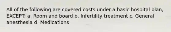 All of the following are covered costs under a basic hospital plan, EXCEPT: a. Room and board b. Infertility treatment c. General anesthesia d. Medications