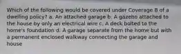 Which of the following would be covered under Coverage B of a dwelling policy? a. An attached garage b. A gazebo attached to the house by only an electrical wire c. A deck bolted to the home's foundation d. A garage separate from the home but with a permanent enclosed walkway connecting the garage and house