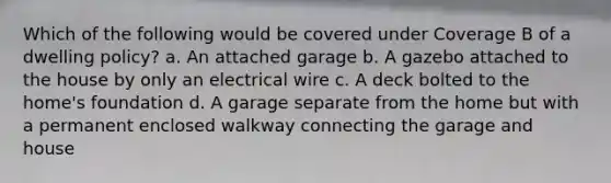 Which of the following would be covered under Coverage B of a dwelling policy? a. An attached garage b. A gazebo attached to the house by only an electrical wire c. A deck bolted to the home's foundation d. A garage separate from the home but with a permanent enclosed walkway connecting the garage and house