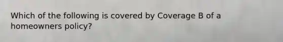 Which of the following is covered by Coverage B of a homeowners policy?