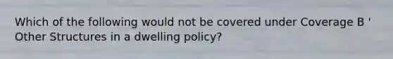 Which of the following would not be covered under Coverage B ' Other Structures in a dwelling policy?