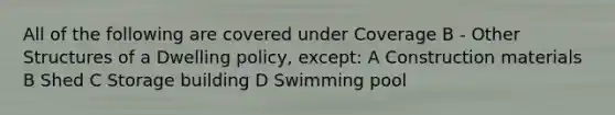 All of the following are covered under Coverage B - Other Structures of a Dwelling policy, except: A Construction materials B Shed C Storage building D Swimming pool