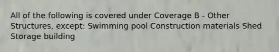 All of the following is covered under Coverage B - Other Structures, except: Swimming pool Construction materials Shed Storage building