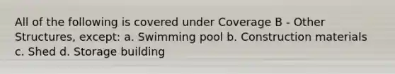 All of the following is covered under Coverage B - Other Structures, except: a. Swimming pool b. Construction materials c. Shed d. Storage building