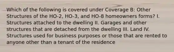 Which of the following is covered under Coverage B: Other Structures of the HO-2, HO-3, and HO-8 homeowners forms? I. Structures attached to the dwelling II. Garages and other structures that are detached from the dwelling III. Land IV. Structures used for business purposes or those that are rented to anyone other than a tenant of the residence