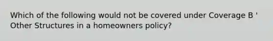 Which of the following would not be covered under Coverage B ' Other Structures in a homeowners policy?