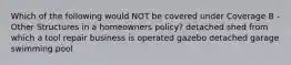Which of the following would NOT be covered under Coverage B - Other Structures in a homeowners policy? detached shed from which a tool repair business is operated gazebo detached garage swimming pool