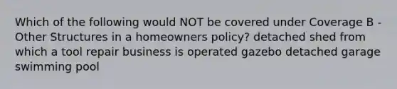 Which of the following would NOT be covered under Coverage B - Other Structures in a homeowners policy? detached shed from which a tool repair business is operated gazebo detached garage swimming pool