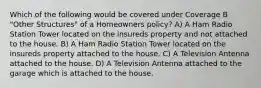 Which of the following would be covered under Coverage B "Other Structures" of a Homeowners policy? A) A Ham Radio Station Tower located on the insureds property and not attached to the house. B) A Ham Radio Station Tower located on the insureds property attached to the house. C) A Television Antenna attached to the house. D) A Television Antenna attached to the garage which is attached to the house.