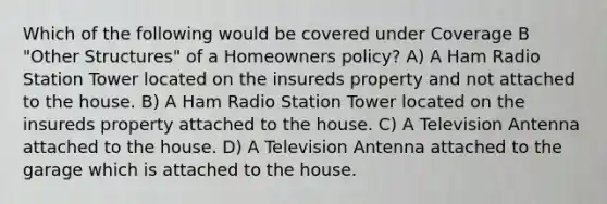 Which of the following would be covered under Coverage B "Other Structures" of a Homeowners policy? A) A Ham Radio Station Tower located on the insureds property and not attached to the house. B) A Ham Radio Station Tower located on the insureds property attached to the house. C) A Television Antenna attached to the house. D) A Television Antenna attached to the garage which is attached to the house.