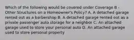 Which of the following would be covered under Coverage B - Other Structures on a Homeowner's Policy? A. A detached garage rented out as a barbershop B. A detached garage rented out as a private passenger auto storage for a neighbor C. An attached garage used to store your personal auto D. An attached garage used to store personal property