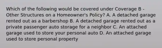 Which of the following would be covered under Coverage B - Other Structures on a Homeowner's Policy? A. A detached garage rented out as a barbershop B. A detached garage rented out as a private passenger auto storage for a neighbor C. An attached garage used to store your personal auto D. An attached garage used to store personal property