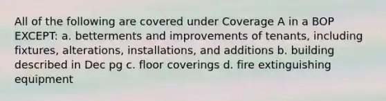 All of the following are covered under Coverage A in a BOP EXCEPT: a. betterments and improvements of tenants, including fixtures, alterations, installations, and additions b. building described in Dec pg c. floor coverings d. fire extinguishing equipment