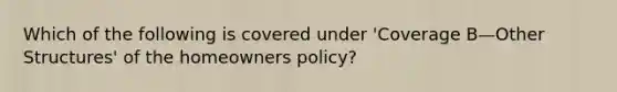 Which of the following is covered under 'Coverage B—Other Structures' of the homeowners policy?