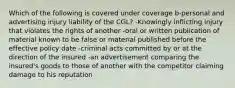 Which of the following is covered under coverage b-personal and advertising injury liability of the CGL? -Knowingly inflicting injury that violates the rights of another -oral or written publication of material known to be false or material published before the effective policy date -criminal acts committed by or at the direction of the insured -an advertisement comparing the insured's goods to those of another with the competitor claiming damage to his reputation