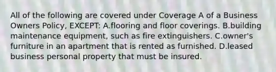 All of the following are covered under Coverage A of a Business Owners Policy, EXCEPT: A.flooring and floor coverings. B.building maintenance equipment, such as fire extinguishers. C.owner's furniture in an apartment that is rented as furnished. D.leased business personal property that must be insured.