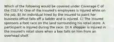 Which of the following would be covered under Coverage C of the CGL? A) One of the insured's employees is injured while on the job. B) An individual hired by the insured to paint her business office falls off a ladder and is injured. C) The insured sponsors a foot race on the land surrounding his retail store. A participant is injured during the race. D) A shopper is injured in the insured's retail store when a box falls on him from an overhead shelf.