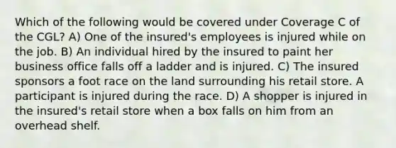 Which of the following would be covered under Coverage C of the CGL? A) One of the insured's employees is injured while on the job. B) An individual hired by the insured to paint her business office falls off a ladder and is injured. C) The insured sponsors a foot race on the land surrounding his retail store. A participant is injured during the race. D) A shopper is injured in the insured's retail store when a box falls on him from an overhead shelf.