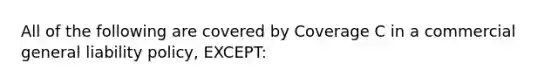 All of the following are covered by Coverage C in a commercial general liability policy, EXCEPT: