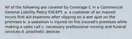 All of the following are covered by Coverage C in a Commercial General Liability Policy EXCEPT: a. a customer of an insured incurs first aid expenses after slipping on a wet spot on the premises b. a salesman is injured on the insured's premises while making a sales call c. necessary professional nursing and funeral services d. prosthetic devices