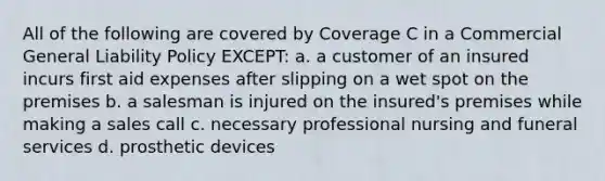 All of the following are covered by Coverage C in a Commercial General Liability Policy EXCEPT: a. a customer of an insured incurs first aid expenses after slipping on a wet spot on the premises b. a salesman is injured on the insured's premises while making a sales call c. necessary professional nursing and funeral services d. prosthetic devices