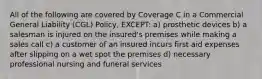 All of the following are covered by Coverage C in a Commercial General Liability (CGL) Policy, EXCEPT: a) prosthetic devices b) a salesman is injured on the insured's premises while making a sales call c) a customer of an insured incurs first aid expenses after slipping on a wet spot the premises d) necessary professional nursing and funeral services