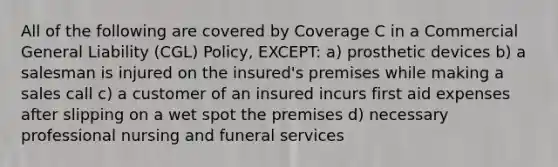 All of the following are covered by Coverage C in a Commercial General Liability (CGL) Policy, EXCEPT: a) prosthetic devices b) a salesman is injured on the insured's premises while making a sales call c) a customer of an insured incurs first aid expenses after slipping on a wet spot the premises d) necessary professional nursing and funeral services