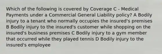 Which of the following is covered by Coverage C - Medical Payments under a Commercial General Liability policy? A Bodily injury to a tenant who normally occupies the insured's premises B Bodily injury to the insured's customer while shopping on the insured's business premises C Bodily injury to a gym member that occurred while they played tennis D Bodily injury to the insured's employee