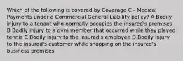 Which of the following is covered by Coverage C - Medical Payments under a Commercial General Liability policy? A Bodily injury to a tenant who normally occupies the insured's premises B Bodily injury to a gym member that occurred while they played tennis C Bodily injury to the insured's employee D Bodily injury to the insured's customer while shopping on the insured's business premises