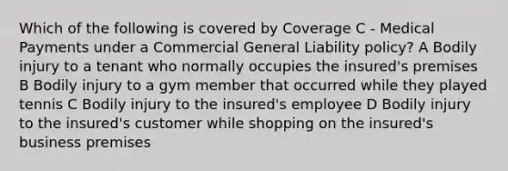 Which of the following is covered by Coverage C - Medical Payments under a Commercial General Liability policy? A Bodily injury to a tenant who normally occupies the insured's premises B Bodily injury to a gym member that occurred while they played tennis C Bodily injury to the insured's employee D Bodily injury to the insured's customer while shopping on the insured's business premises